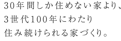 30年間しか住めない家より、3世代100年にわたり住み続けられる家づくり。