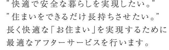 “快適で安全な暮らしを実現したい。” “住まいをできるだけ長持ちさせたい。”長く快適な「お住まい」を実現するために最適なアフターサービスを行います。