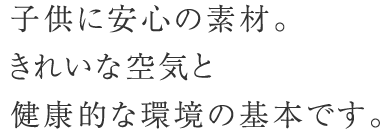 子供に安心の素材。きれいな空気と健康的な環境の基本です。