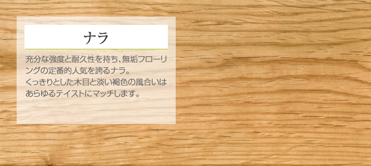 ナラ 充分な強度と耐久性を持ち、無垢フローリングの定番的人気を誇るナラ。くっきりとした木目と淡い褐色の風合いはあらゆるテイストにマッチします。