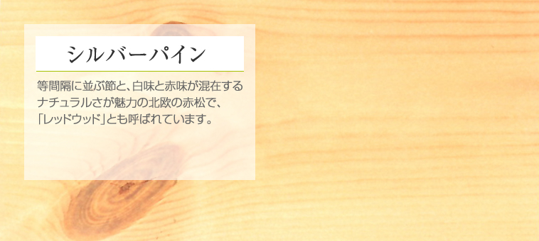 シルバーパイン 等間隔に並ぶ節と、白味と赤味が混在するナチュラルさが魅力の北欧の赤松で、「レッドウッド」とも呼ばれています。