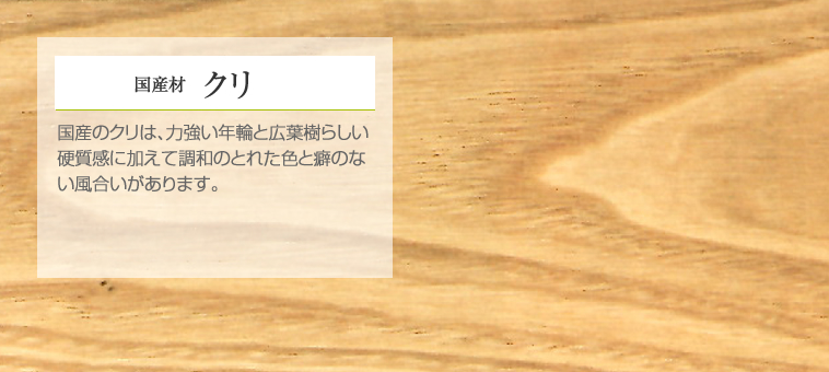 国産材 クリ 国産のクリは、力強い年輪と広葉樹らしい硬質感に加えて調和のとれた色と癖のない風合いがあります。