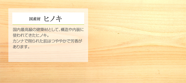 国産材 ヒノキ 国内最高級の建築材として、構造や内装に使われてきたヒノキ。カンナで削られた肌はつややかで芳香があります。