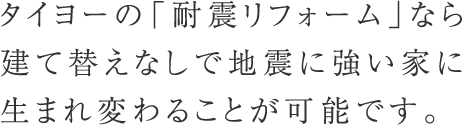 タイヨーの「耐震リフォーム」なら建て替えなしで地震に強い家に生まれ変わることが可能です。