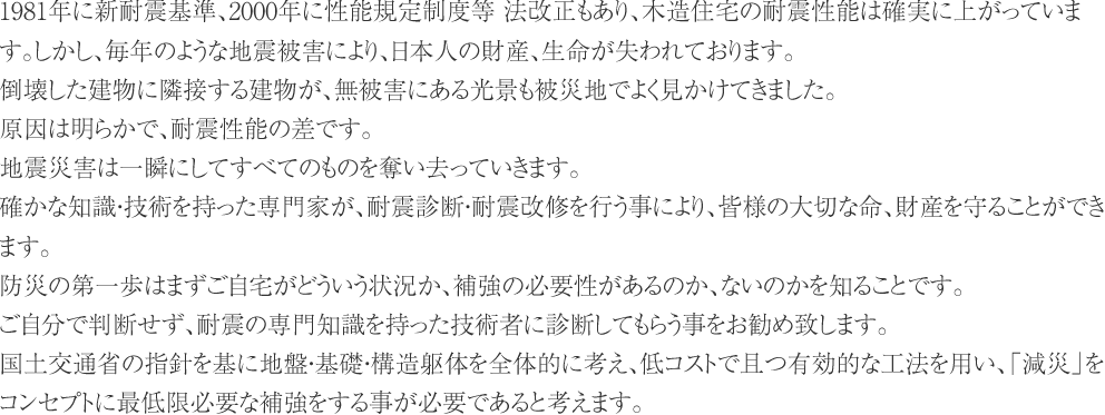 1981年に新耐震基準、2000年に性能規定制度等 法改正もあり、木造住宅の耐震性能は確実に上がっています。しかし、毎年のような地震被害により、日本人の財産、生命が失われております。
倒壊した建物に隣接する建物が、無被害にある光景も被災地でよく見かけてきました。
原因は明らかで、耐震性能の差です。
地震災害は一瞬にしてすべてのものを奪い去っていきます。
確かな知識・技術を持った専門家が、耐震診断・耐震改修を行う事により、皆様の大切な命、財産を守ることができます。
防災の第一歩はまずご自宅がどういう状況か、補強の必要性があるのか、ないのかを知ることです。
ご自分で判断せず、耐震の専門知識を持った技術者に診断してもらう事をお勧め致します。
国土交通省の指針を基に地盤・基礎・構造躯体を全体的に考え、低コストで且つ有効的な工法を用い、「減災」をコンセプトに最低限必要な補強をする事が必要であると考えます。