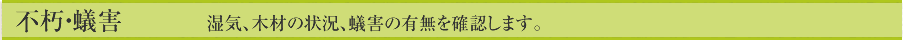 不朽・蟻害　 　　湿気、木材の状況、蟻害の有無を確認します。