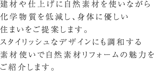 建材や仕上げに自然素材を使いながら化学物質を低減し、身体に優しい住まいをご提案します。
スタイリッシュなデザインにも調和する素材使いで自然素材リフォームの魅力をご紹介します。