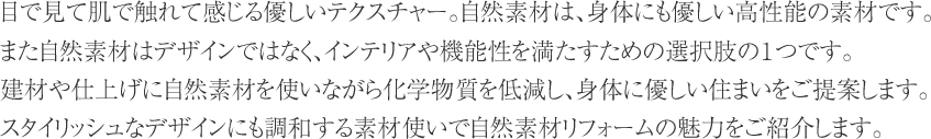 目で見て肌で触れて感じる優しいテクスチャー。自然素材は、身体にも優しい高性能の素材です。
また自然素材はデザインではなく、インテリアや機能性を満たすための選択肢の１つです。建材や仕上げに自然素材を使いながら化学物質を低減し、身体に優しい住まいをご提案します。
スタイリッシュなデザインにも調和する素材使いで自然素材リフォームの魅力をご紹介します。