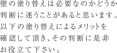 壁の塗り替えは必要なのかどうか判断に迷うことがあると思います。以下の塗り替えによるメリットを確認して頂き、その判断に是非お役立て下さい。