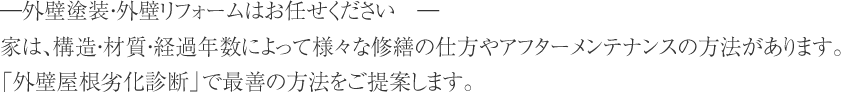 ―外壁塗装・外壁リフォームはお任せください　―家は、構造・材質・経過年数によって様々な修繕の仕方やアフターメンテナンスの方法があります。「外壁屋根劣化診断」で最善の方法をご提案します。 