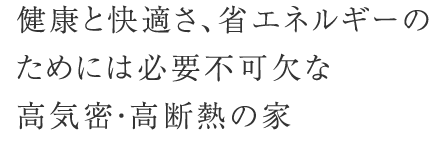 健康と快適さ、省エネルギーの ためには必要不可欠な ためには必要不可欠な 高気密・高断熱の家